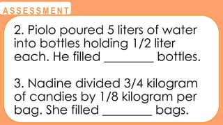 @
@
A S S E S S M E N T
2. Piolo poured 5 liters of water
into bottles holding 1/2 liter
each. He filled ________ bottles.
3. Nadine divided 3/4 kilogram
of candies by 1/8 kilogram per
bag. She filled ________ bags.
 