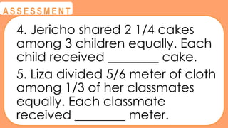 @
@
A S S E S S M E N T
4. Jericho shared 2 1/4 cakes
among 3 children equally. Each
child received ________ cake.
5. Liza divided 5/6 meter of cloth
among 1/3 of her classmates
equally. Each classmate
received ________ meter.
 