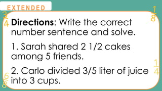 3
4
1
8
6
8
1
4
@
@
E X T E N D E D
Directions: Write the correct
number sentence and solve.
1. Sarah shared 2 1/2 cakes
among 5 friends.
2. Carlo divided 3/5 liter of juice
into 3 cups.
 