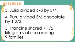 3
4
1
8
6
8
1
4
@
@
E X T E N D E D
3. Julia divided 6/8 by 3/4.
4. Ruru divided 5/6 chocolate
by 1 2/3.
5. Francine shared 7 1/5
kilograms of rice among
9 families.
 