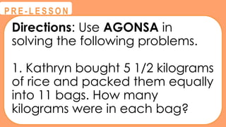 Directions: Use AGONSA in
solving the following problems.
1. Kathryn bought 5 1/2 kilograms
of rice and packed them equally
into 11 bags. How many
kilograms were in each bag?
@
@
P R E - L E S S O N
 