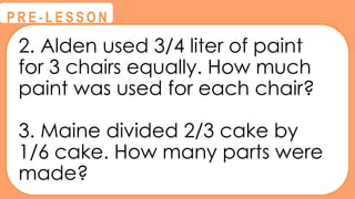 2. Alden used 3/4 liter of paint
for 3 chairs equally. How much
paint was used for each chair?
3. Maine divided 2/3 cake by
1/6 cake. How many parts were
made?
@
@
P R E - L E S S O N
 