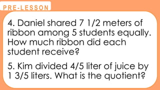 4. Daniel shared 7 1/2 meters of
ribbon among 5 students equally.
How much ribbon did each
student receive?
5. Kim divided 4/5 liter of juice by
1 3/5 liters. What is the quotient?
@
@
P R E - L E S S O N
 