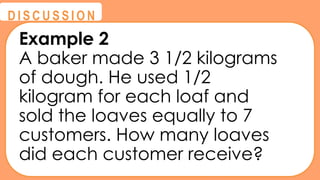 @
@
D I S C U S S I O N
Example 2
A baker made 3 1/2 kilograms
of dough. He used 1/2
kilogram for each loaf and
sold the loaves equally to 7
customers. How many loaves
did each customer receive?
 