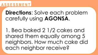@
@
A S S E S S M E N T
Directions: Solve each problem
carefully using AGONSA.
1. Bea baked 2 1/2 cakes and
shared them equally among 5
neighbors. How much cake did
each neighbor receive?
 