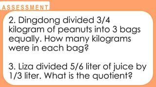 @
@
A S S E S S M E N T
2. Dingdong divided 3/4
kilogram of peanuts into 3 bags
equally. How many kilograms
were in each bag?
3. Liza divided 5/6 liter of juice by
1/3 liter. What is the quotient?
 