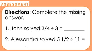 @
@
A S S E S S M E N T
Directions: Complete the missing
answer.
1. John solved 3/4 ÷ 3 = ________
2. Alessandra solved 5 1/2 ÷ 11 =
________
 