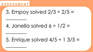 @
@
A S S E S S M E N T
3. Empoy solved 2/3 ÷ 2/5 =
________
4. Janella solved 6 ÷ 1/2 =
________
5. Enrique solved 4/5 ÷ 1 3/5 =
________
 