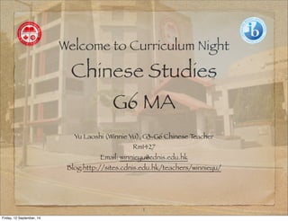 Welcome to Curriculum Night 
Chinese Studies 
G6 MA 
Yu Laoshi (Winnie Yu), G3-G6 Chinese Teacher 
Rm1427 
Email: winnieyu@cdnis.edu.hk 
Blog:http://sites.cdnis.edu.hk/teachers/winnieyu/ 
1 
Friday, 12 September, 14 
 