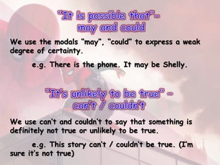 We use the modals “may”, “could” to express a weak
degree of certainty.
e.g. There is the phone. It may be Shelly.
We use can’t and couldn’t to say that something is
definitely not true or unlikely to be true.
e.g. This story can’t / couldn’t be true. (I’m
sure it’s not true)
 