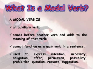 A MODAL VERB IS
 an auxiliary verb;
 comes before another verb and adds to the
meaning of that verb;
 cannot function as a main verb in a sentence;
 used to express intention, necessity,
obligation, offer, permission, possibility,
prohibition, question, request, suggestion.
 