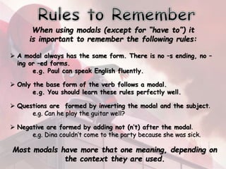 When using modals (except for “have to”) it
is important to remember the following rules:
 A modal always has the same form. There is no –s ending, no –
ing or –ed forms.
e.g. Paul can speak English fluently.
 Only the base form of the verb follows a modal.
e.g. You should learn these rules perfectly well.
 Questions are formed by inverting the modal and the subject.
e.g. Can he play the guitar well?
 Negative are formed by adding not (n’t) after the modal.
e.g. Dina couldn’t come to the party because she was sick.
Most modals have more that one meaning, depending on
the context they are used.
 
