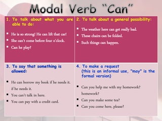 1. To talk about what you are
able to do:
 He is so strong! He can lift that car!
 She can't come before four o'clock.
 Can he play?
2. To talk about a general possibility:
 The weather here can get really bad.
 These chairs can be folded.
 Such things can happen.
3. To say that something is
allowed:
 He can borrow my book if he needs it.
if he needs it.
 You can't talk in here.
 You can pay with a credit card.
4. To make a request
(this is an informal use, "may" is the
formal version)
 Can you help me with my homework?
homework?
 Can you make some tea?
 Can you come here, please?
 