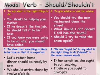 1. To say what is the right thing to
do.
 You should be helping your
mother.
 If he doesn't like the job,
he should tell it to his
boss.
 If you knew you were going
to be so late, you should
have called.
2. To give advice or ask for advice
 You should try the new
restaurant down the
street.
 What should I do? Should
I tell him the truth?
 Should I try to take the
exam again?
3. To show that something is likely
to be true or that it is expected.
 Let's return home,
dinner should be ready by
now.
 We should arrive there by
twelve o'clock.
4. We use “ought to” to say what is
the right thing to do ("should" is
the more common word)
 In her condition, she ought
to quit smoking.
 I believe you ought to
apologize.
 