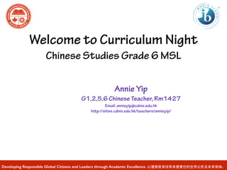 Welcome to Curriculum Night 
Chinese Studies Grade 6 MSL 
Annie Yip 
G1,2,5,6 Chinese Teacher, Rm1427 
Email: annieyip@cdnis.edu.hk 
http://sites.cdnis.edu.hk/teachers/annieyip/ 
Developing Responsible Global Citizens and Leaders through Academic Excellence. 以優質教育培育承擔責任的世界公民及未來領袖。 
 