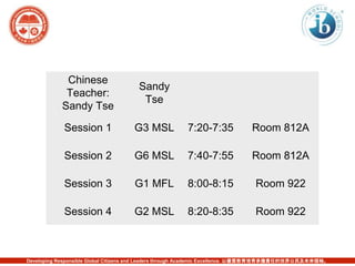 Chinese 
Teacher: 
Sandy Tse 
Sandy 
Tse 
Session 1 G3 MSL 7:20-7:35 Room 812A 
Session 2 G6 MSL 7:40-7:55 Room 812A 
Session 3 G1 MFL 8:00-8:15 Room 922 
Session 4 G2 MSL 8:20-8:35 Room 922 
Developing Responsible Global Citizens and Leaders through Academic Excellence. 以優質教育培育承擔責任的世界公民及未來領袖。 
 
