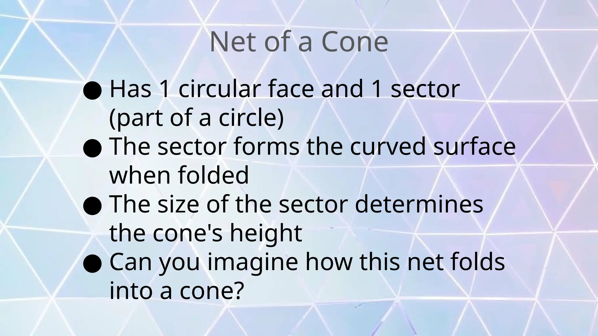 Net of a Cone
● Has 1 circular face and 1 sector
(part of a circle)
● The sector forms the curved surface
when folded
● The size of the sector determines
the cone's height
● Can you imagine how this net folds
into a cone?
 
