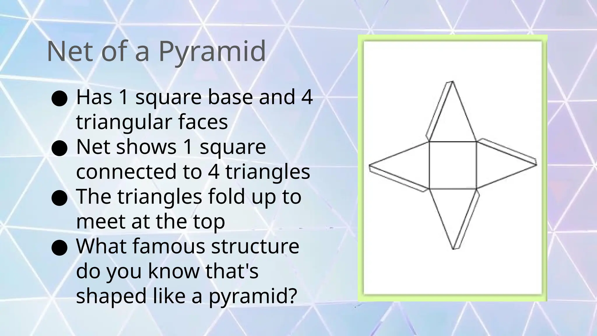Net of a Pyramid
● Has 1 square base and 4
triangular faces
● Net shows 1 square
connected to 4 triangles
● The triangles fold up to
meet at the top
● What famous structure
do you know that's
shaped like a pyramid?
 