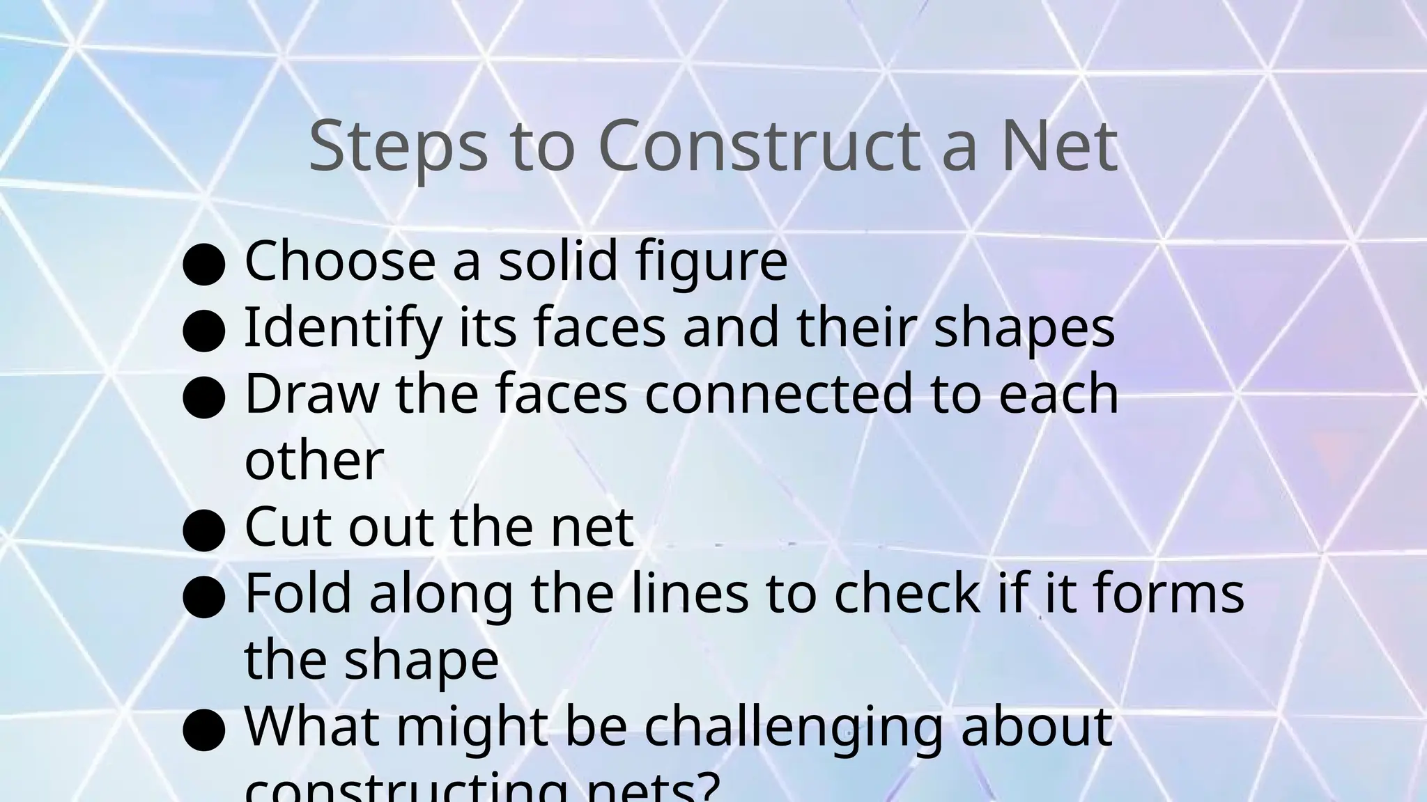 Steps to Construct a Net
● Choose a solid figure
● Identify its faces and their shapes
● Draw the faces connected to each
other
● Cut out the net
● Fold along the lines to check if it forms
the shape
● What might be challenging about
 