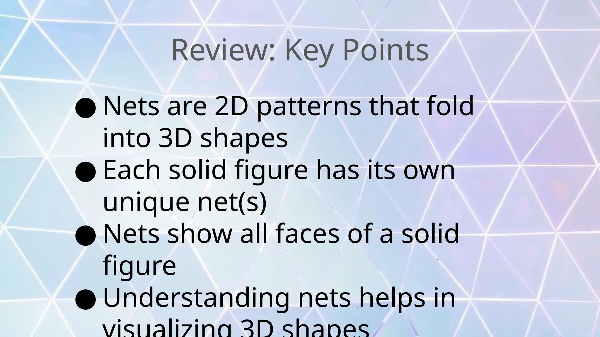 Review: Key Points
● Nets are 2D patterns that fold
into 3D shapes
● Each solid figure has its own
unique net(s)
● Nets show all faces of a solid
figure
● Understanding nets helps in
 