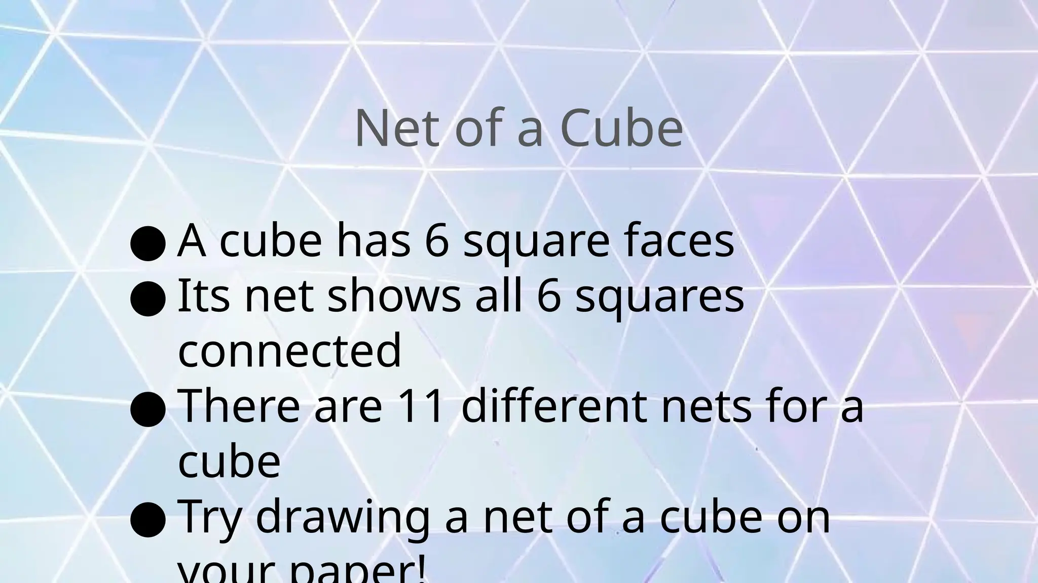 Net of a Cube
● A cube has 6 square faces
● Its net shows all 6 squares
connected
● There are 11 different nets for a
cube
● Try drawing a net of a cube on
 