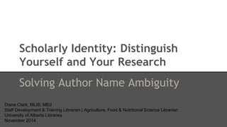 Scholarly Identity: Distinguish 
Yourself and Your Research 
Solving Author Name Ambiguity 
Diane Clark, MLIS, MEd 
Staff Development & Training Librarian | Agriculture, Food & Nutritional Science Librarian 
University of Alberta Libraries 
November 2014 
 