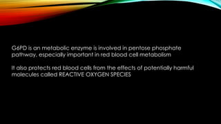 G6PD is an metabolic enzyme is involved in pentose phosphate 
pathway, especially important in red blood cell metabolism 
It also protects red blood cells from the effects of potentially harmful 
molecules called REACTIVE OXYGEN SPECIES 
 
