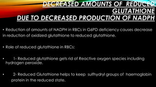 DECREASED AMOUNTS OF REDUCED 
GLUTATHIONE 
DUE TO DECREASED PRODUCTION OF NADPH 
• Reduction of amounts of NADPH in RBCs in G6PD deficiency causes decrease 
in reduction of oxidized glutathione to reduced glutathione. 
• Role of reduced glutathione in RBCs: 
• 1- Reduced glutathione gets rid of Reactive oxygen species including 
hydrogen peroxide. 
• 2- Reduced Glutathione helps to keep sulfhydryl groups of haemoglobin 
protein in the reduced state. 
 