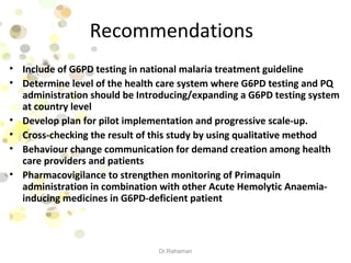 Recommendations
• Include of G6PD testing in national malaria treatment guideline
• Determine level of the health care system where G6PD testing and PQ
administration should be Introducing/expanding a G6PD testing system
at country level
• Develop plan for pilot implementation and progressive scale-up.
• Cross-checking the result of this study by using qualitative method
• Behaviour change communication for demand creation among health
care providers and patients
• Pharmacovigilance to strengthen monitoring of Primaquin
administration in combination with other Acute Hemolytic Anaemia-
inducing medicines in G6PD-deficient patient
Dr.Rahaman
 