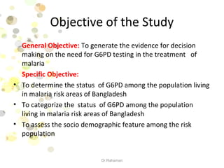 Objective of the Study
General Objective: To generate the evidence for decision
making on the need for G6PD testing in the treatment of
malaria
Specific Objective:
• To determine the status of G6PD among the population living
in malaria risk areas of Bangladesh
• To categorize the status of G6PD among the population
living in malaria risk areas of Bangladesh
• To assess the socio demographic feature among the risk
population
Dr.Rahaman
 