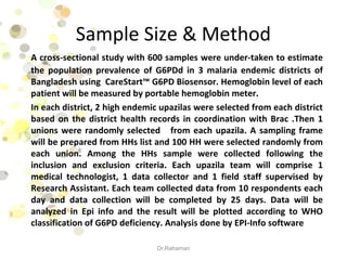 Sample Size & Method
A cross-sectional study with 600 samples were under-taken to estimate
the population prevalence of G6PDd in 3 malaria endemic districts of
Bangladesh using CareStart™ G6PD Biosensor. Hemoglobin level of each
patient will be measured by portable hemoglobin meter.
In each district, 2 high endemic upazilas were selected from each district
based on the district health records in coordination with Brac .Then 1
unions were randomly selected from each upazila. A sampling frame
will be prepared from HHs list and 100 HH were selected randomly from
each union. Among the HHs sample were collected following the
inclusion and exclusion criteria. Each upazila team will comprise 1
medical technologist, 1 data collector and 1 field staff supervised by
Research Assistant. Each team collected data from 10 respondents each
day and data collection will be completed by 25 days. Data will be
analyzed in Epi info and the result will be plotted according to WHO
classification of G6PD deficiency. Analysis done by EPI-Info software
Dr.Rahaman
 