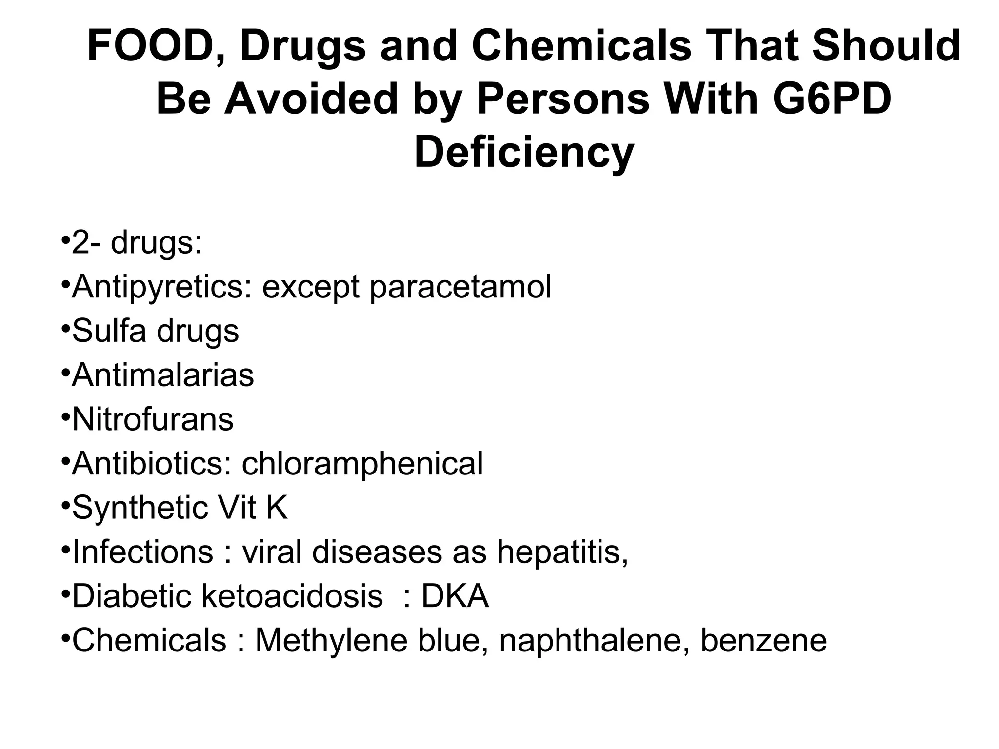 FOOD, Drugs and Chemicals That Should
Be Avoided by Persons With G6PD
Deficiency
•2- drugs:
•Antipyretics: except paracetamol
•Sulfa drugs
•Antimalarias
•Nitrofurans
•Antibiotics: chloramphenical
•Synthetic Vit K
•Infections : viral diseases as hepatitis,
•Diabetic ketoacidosis : DKA
•Chemicals : Methylene blue, naphthalene, benzene
 