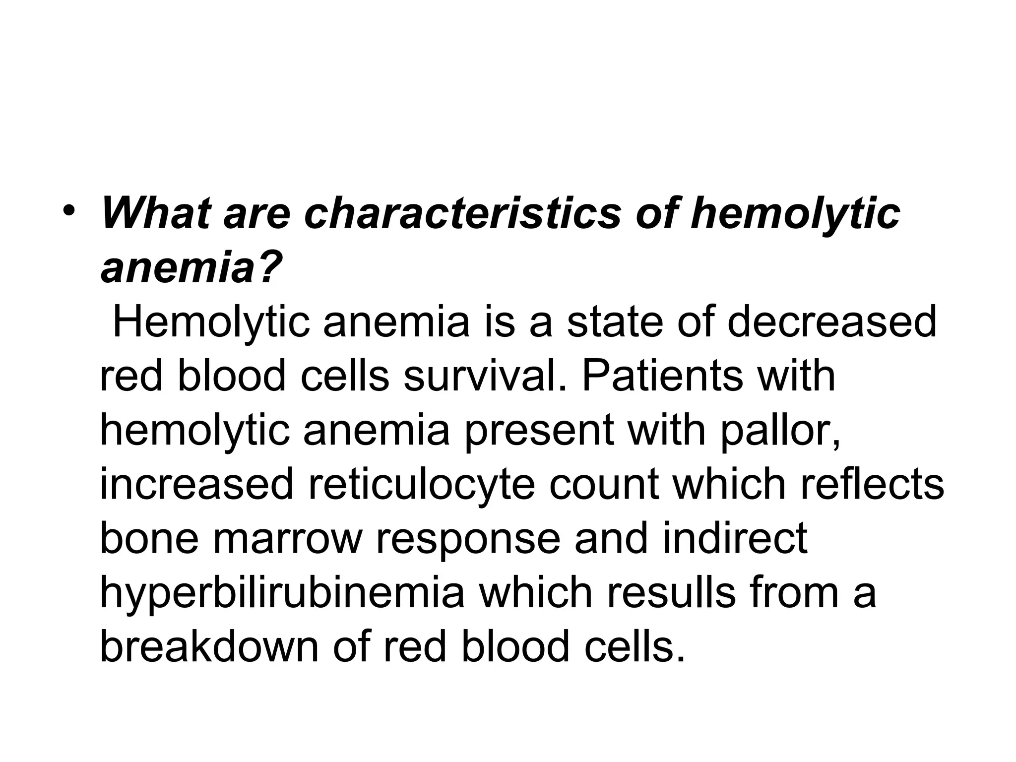 • What are characteristics of hemolytic
anemia?
Hemolytic anemia is a state of decreased
red blood cells survival. Patients with
hemolytic anemia present with pallor,
increased reticulocyte count which reflects
bone marrow response and indirect
hyperbilirubinemia which resulls from a
breakdown of red blood cells.
 