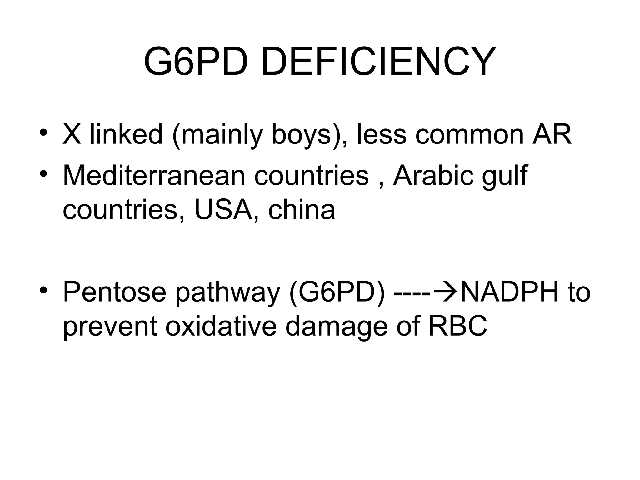 G6PD DEFICIENCY
• X linked (mainly boys), less common AR
• Mediterranean countries , Arabic gulf
countries, USA, china
• Pentose pathway (G6PD) ----NADPH to
prevent oxidative damage of RBC
 