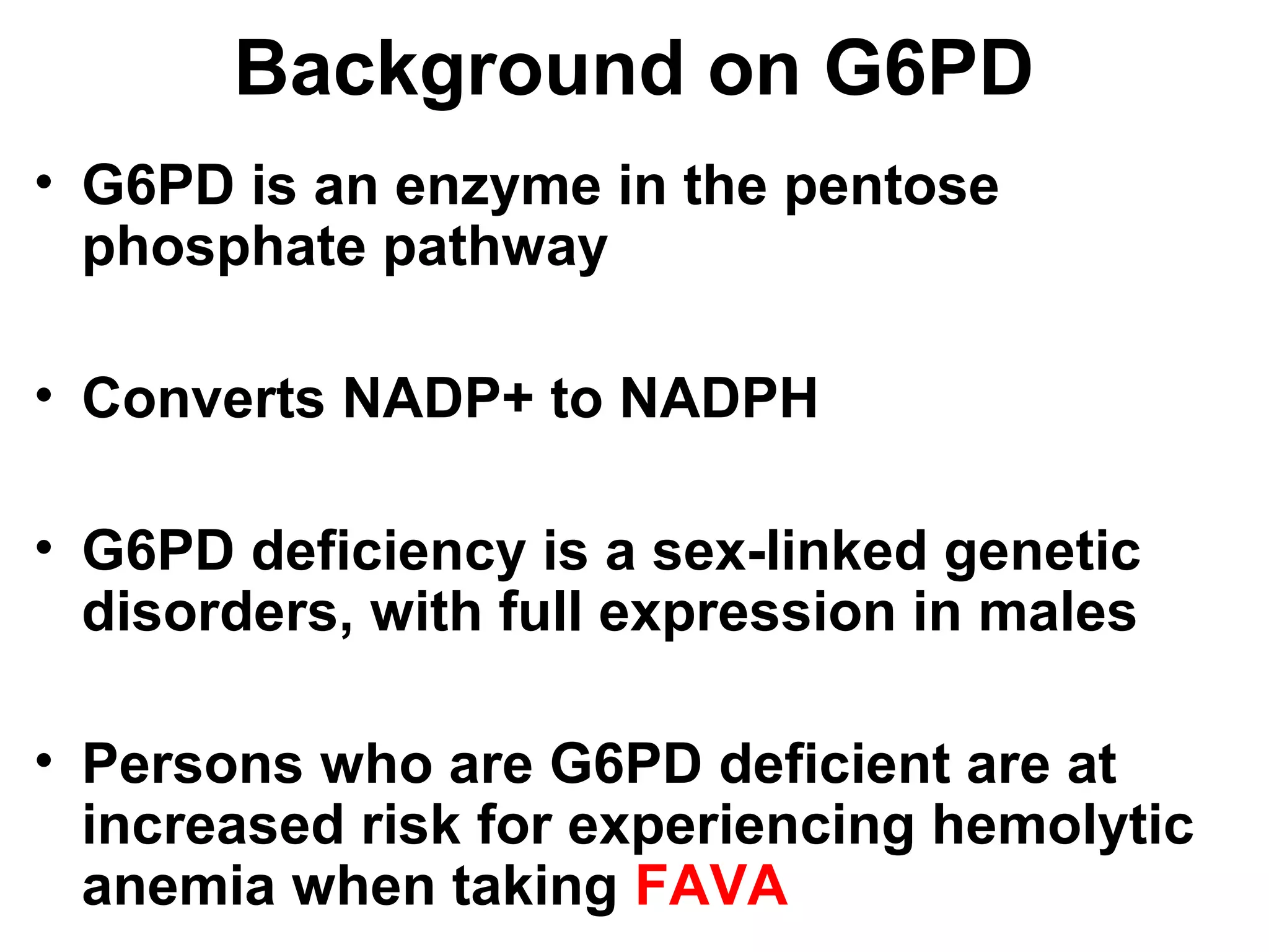 Background on G6PD
• G6PD is an enzyme in the pentose
phosphate pathway
• Converts NADP+ to NADPH
• G6PD deficiency is a sex-linked genetic
disorders, with full expression in males
• Persons who are G6PD deficient are at
increased risk for experiencing hemolytic
anemia when taking FAVA
 
