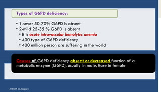 • 1-sever 50-70% G6PD is absent
• 2-mild 25-35 % G6PD is absent
• It is acute intravascular hemolytic anemia
• 400 type of G6PD deficiency
• 400 million person are suffering in the world
Types of G6PD deficiency:
Causes of G6PD deficiency absent or decreased function of a
metabolic enzyme (G6PD), usually in male, Rare in female
ANEMIA -Dr.Alagbare
 