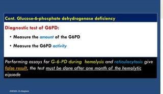 Cont. GIucose-6-phosphate dehydrogenase deficiency
Diagnostic test of G6PD:
• Measure the amount of the G6PD
• Measure the G6PD activity
ANEMIA -Dr.Alagbare
Performing assays for G-6-PD during hemolysis and reticulocytosis give
false result, the test must be done after one month of the hemolytic
eipsode
 
