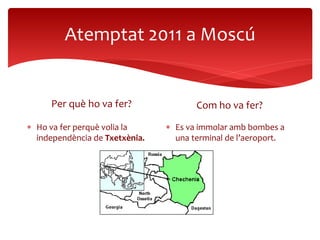 Atemptat 2011 a Moscú
Per què ho va fer?
 Ho va fer perquè volia la
independència de Txetxènia.
Com ho va fer?
 Es va immolar amb bombes a
una terminal de l’aeroport.
 