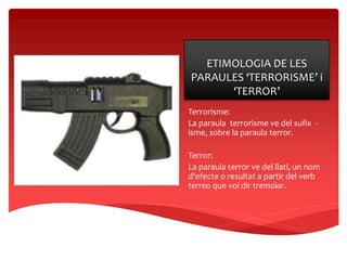 ETIMOLOGIA DE LES
PARAULES ‘TERRORISME’ i
‘TERROR’
Terrorisme:
La paraula terrorisme ve del sufix -
isme, sobre la paraula terror.
Terror:
La paraula terror ve del llatí, un nom
d'efecte o resultat a partir del verb
terreo que vol dir tremolar.
 