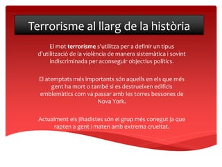 Terrorisme al llarg de la història
El mot terrorisme s'utilitza per a definir un tipus
d'utilització de la violència de manera sistemàtica i sovint
indiscriminada per aconseguir objectius polítics.
El atemptats més importants són aquells en els que més
gent ha mort o també si es destrueixen edificis
emblemàtics com va passar amb les torres bessones de
Nova York.
Actualment els jihadistes són el grup més conegut ja que
rapten a gent i maten amb extrema crueltat.
 