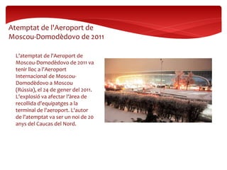 L'atemptat de l'Aeroport de
Moscou-Domodèdovo de 2011 va
tenir lloc a l'Aeroport
Internacional de Moscou-
Domodèdovo a Moscou
(Rússia), el 24 de gener del 2011.
L'explosió va afectar l'àrea de
recollida d'equipatges a la
terminal de l'aeroport. L'autor
de l'atemptat va ser un noi de 20
anys del Caucas del Nord.
Atemptat de l'Aeroport de
Moscou-Domodèdovo de 2011
 