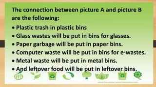 The connection between picture A and picture B
are the following:
 Plastic trash in plastic bins
 Glass wastes will be put in bins for glasses.
 Paper garbage will be put in paper bins.
 Computer waste will be put in bins for e-wastes.
 Metal waste will be put in metal bins.
 And leftover food will be put in leftover bins.
 