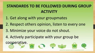 STANDARDS TO BE FOLLOWED DURING GROUP
ACTIVITY
1. Get along with your groupmates
2. Respect others opinion, listen to every one
3. Minimize your voice do not shout.
4. Actively participate with your group be
cooperative.
 
