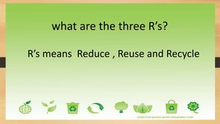 what are the three R’s?
R’s means Reduce , Reuse and Recycle
 