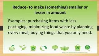 Reduce- to make (something) smaller or
lesser in amount
Examples: purchasing items with less
packaging, minimizing food waste by planning
every meal, buying things that you only need.
 