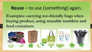 Reuse – to use (something) again.
Examples: carrying eco-friendly bags when
buying product, using reusable tumblers and
food containers
 