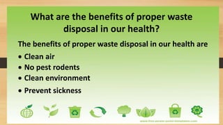 The benefits of proper waste disposal in our health are
 Clean air
 No pest rodents
 Clean environment
 Prevent sickness
What are the benefits of proper waste
disposal in our health?
 