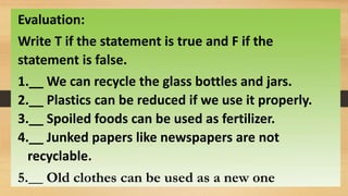 Evaluation:
Write T if the statement is true and F if the
statement is false.
1.__ We can recycle the glass bottles and jars.
2.__ Plastics can be reduced if we use it properly.
3.__ Spoiled foods can be used as fertilizer.
4.__ Junked papers like newspapers are not
recyclable.
5.__ Old clothes can be used as a new one
 