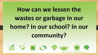 How can we lessen the
wastes or garbage in our
home? In our school? In our
community?
 