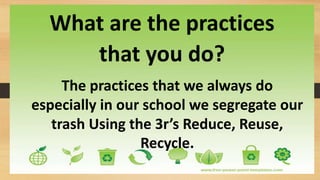 What are the practices
that you do?
The practices that we always do
especially in our school we segregate our
trash Using the 3r’s Reduce, Reuse,
Recycle.
 